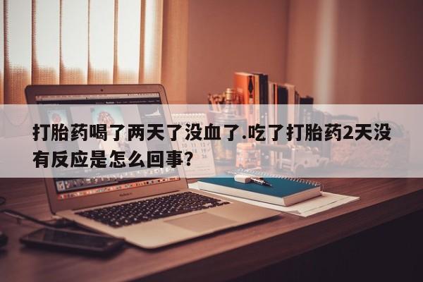 打胎药大月份用联系微信打胎药喝了两天了没血了.吃了打胎药2天没有反应是怎么回事？