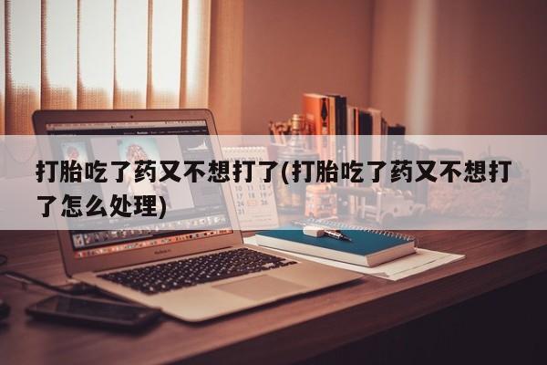 打胎药大月份用联系微信打胎吃了药又不想打了(打胎吃了药又不想打了怎么处理)
