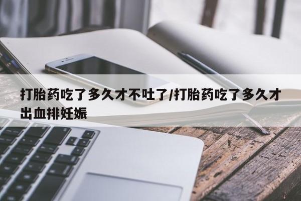 打胎药大月份用联系微信打胎药吃了多久才不吐了/打胎药吃了多久才出血排妊娠