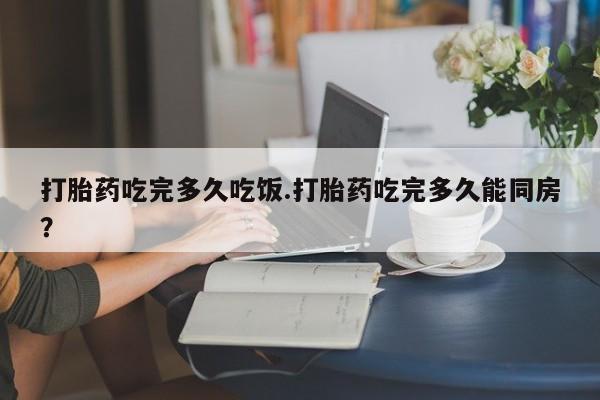 打胎药大月份用联系微信打胎药吃完多久吃饭.打胎药吃完多久能同房？