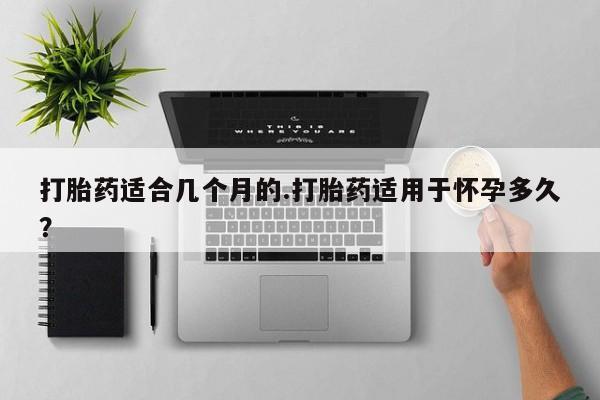 打胎药大月份用联系微信打胎药适合几个月的.打胎药适用于怀孕多久？