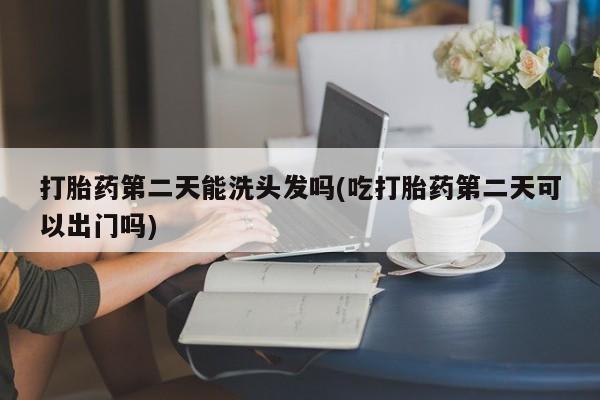 打胎药大月份用联系微信打胎药第二天能洗头发吗(吃打胎药第二天可以出门吗)