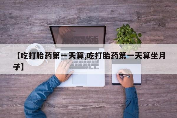 打胎药大月份用联系微信【吃打胎药第一天算,吃打胎药第一天算坐月子】