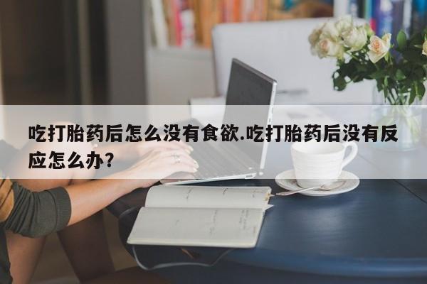 打胎药大月份用联系微信吃打胎药后怎么没有食欲.吃打胎药后没有反应怎么办？