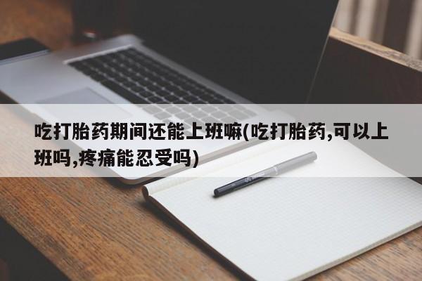 打胎药大月份用联系微信吃打胎药期间还能上班嘛(吃打胎药,可以上班吗,疼痛能忍受吗)