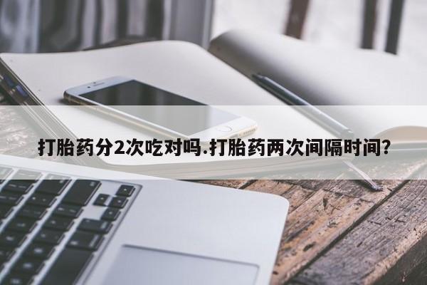 打胎药大月份用联系微信打胎药分2次吃对吗.打胎药两次间隔时间？