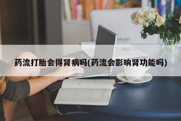 打胎药大月份用联系微信药流打胎会得肾病吗(药流会影响肾功能吗)