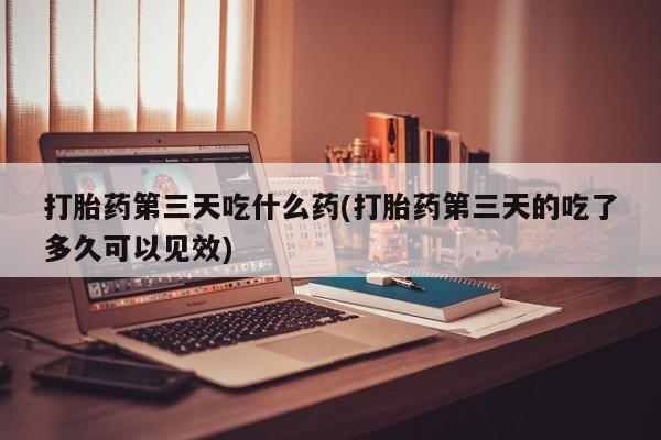 打胎药大月份用联系微信打胎药第三天吃什么药(打胎药第三天的吃了多久可以见效)