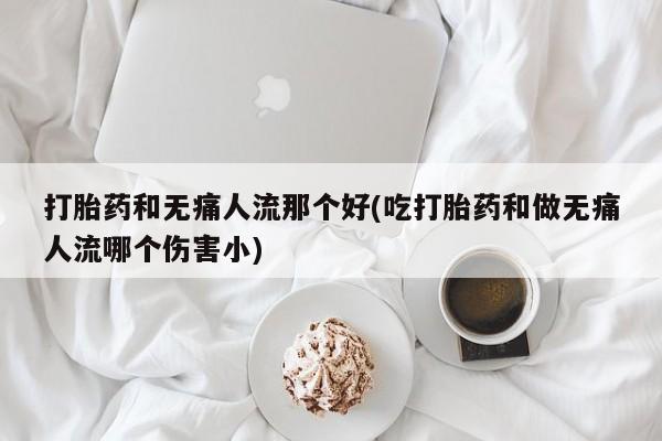 打胎药大月份用联系微信打胎药和无痛人流那个好(吃打胎药和做无痛人流哪个伤害小)