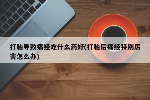 打胎药大月份用联系微信打胎导致痛经吃什么药好(打胎后痛经特别厉害怎么办)