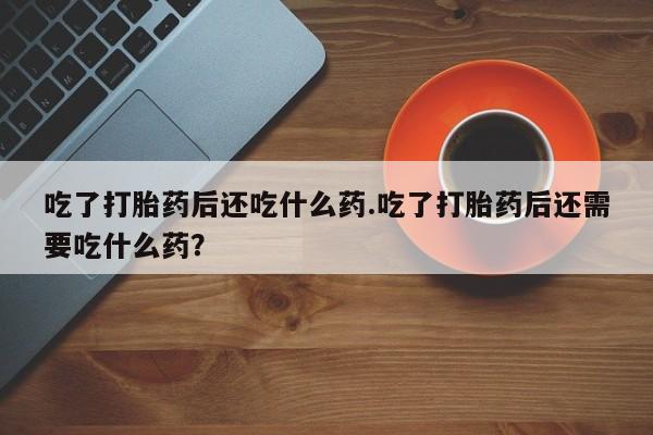打胎药大月份用联系微信吃了打胎药后还吃什么药.吃了打胎药后还需要吃什么药？