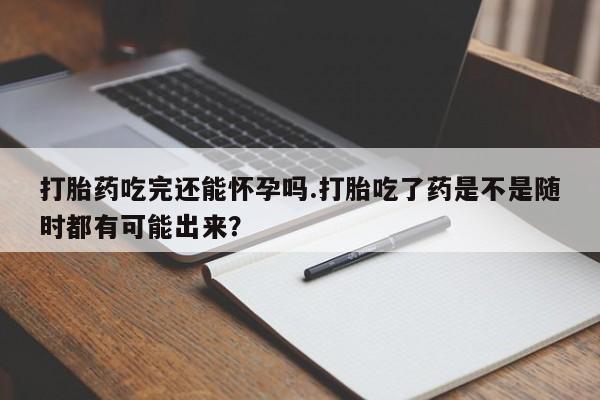 打胎药大月份用联系微信打胎药吃完还能怀孕吗.打胎吃了药是不是随时都有可能出来？