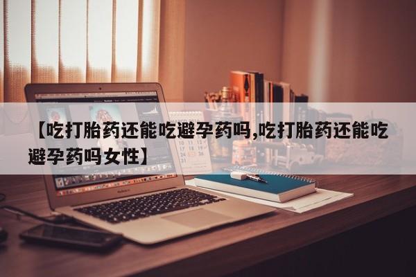 打胎药大月份用联系微信【吃打胎药还能吃避孕药吗,吃打胎药还能吃避孕药吗女性】