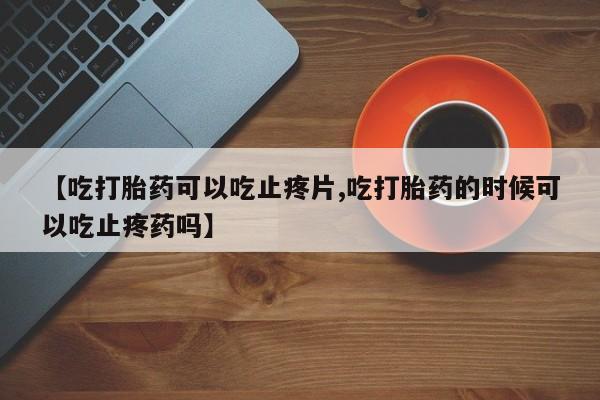 打胎药大月份用联系微信【吃打胎药可以吃止疼片,吃打胎药的时候可以吃止疼药吗】