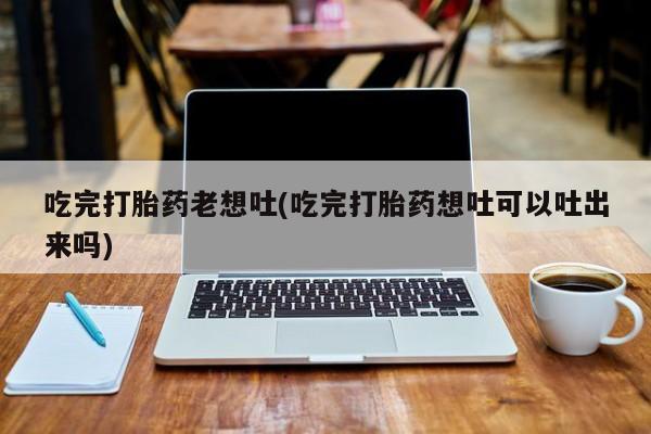 打胎药大月份用联系微信吃完打胎药老想吐(吃完打胎药想吐可以吐出来吗)