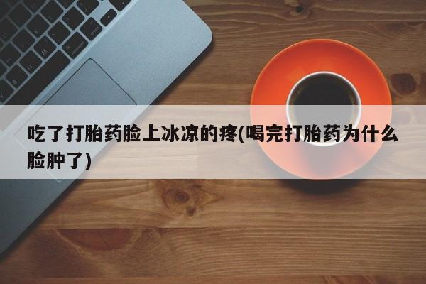 打胎药大月份用联系微信吃了打胎药脸上冰凉的疼(喝完打胎药为什么脸肿了)
