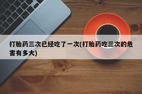 打胎药大月份用联系微信打胎药三次已经吃了一次(打胎药吃三次的危害有多大)