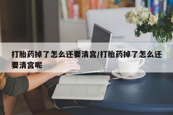 打胎药大月份用联系微信打胎药掉了怎么还要清宫/打胎药掉了怎么还要清宫呢