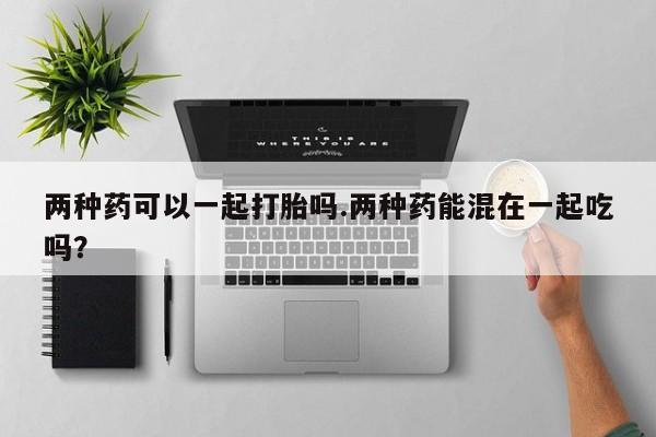打胎药大月份用联系微信两种药可以一起打胎吗.两种药能混在一起吃吗？