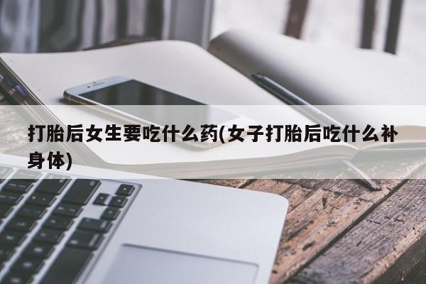 打胎药大月份用联系微信打胎后女生要吃什么药(女子打胎后吃什么补身体)