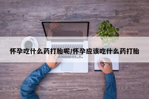 打胎药大月份用联系微信怀孕吃什么药打胎呢/怀孕应该吃什么药打胎