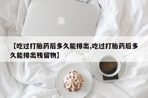 打胎药大月份用联系微信【吃过打胎药后多久能排出,吃过打胎药后多久能排出残留物】