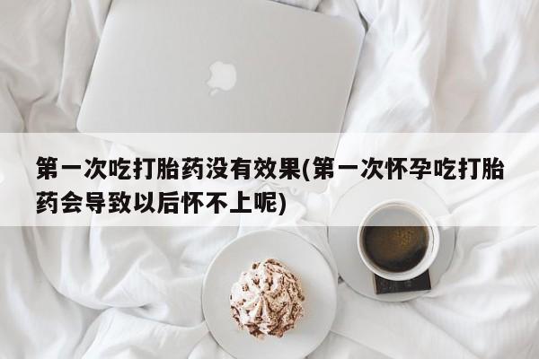 打胎药大月份用联系微信第一次吃打胎药没有效果(第一次怀孕吃打胎药会导致以后怀不上呢)
