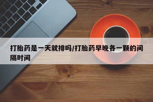 打胎药大月份用联系微信打胎药是一天就排吗/打胎药早晚各一颗的间隔时间