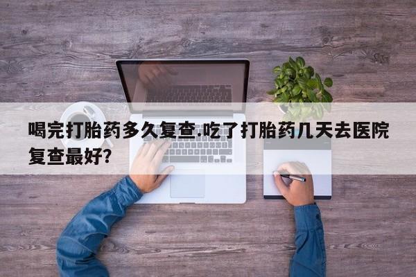 打胎药大月份用联系微信喝完打胎药多久复查.吃了打胎药几天去医院复查最好？