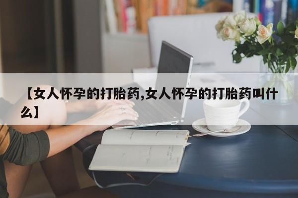 打胎药大月份用联系微信【女人怀孕的打胎药,女人怀孕的打胎药叫什么】