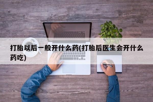 打胎药大月份用联系微信打胎以后一般开什么药(打胎后医生会开什么药吃)