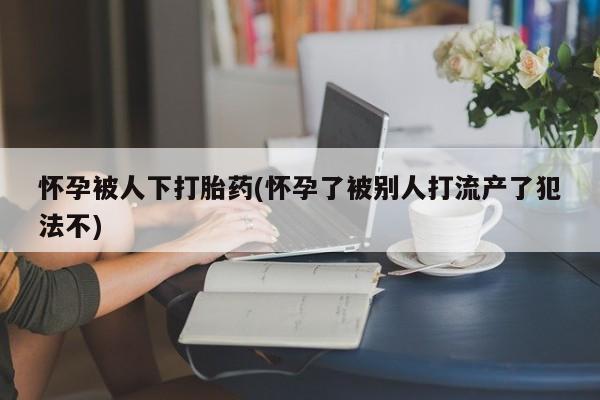 打胎药大月份用联系微信怀孕被人下打胎药(怀孕了被别人打流产了犯法不)