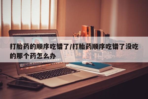 打胎药大月份用联系微信打胎药的顺序吃错了/打胎药顺序吃错了没吃的那个药怎么办