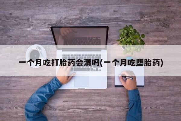 打胎药大月份用联系微信一个月吃打胎药会清吗(一个月吃堕胎药)