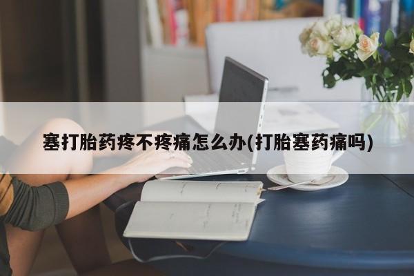 打胎药大月份用联系微信塞打胎药疼不疼痛怎么办(打胎塞药痛吗)