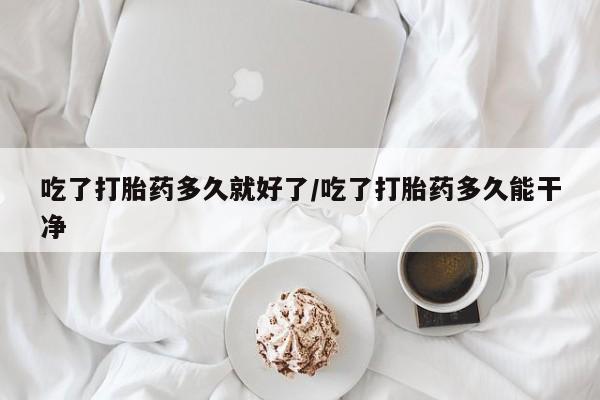 打胎药大月份用联系微信吃了打胎药多久就好了/吃了打胎药多久能干净
