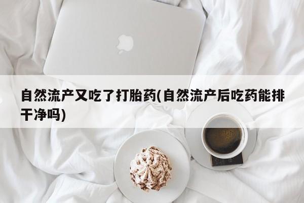 打胎药大月份用联系微信自然流产又吃了打胎药(自然流产后吃药能排干净吗)