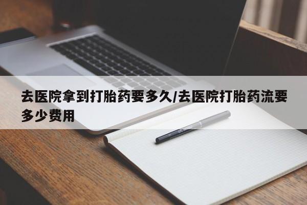 打胎药大月份用联系微信去医院拿到打胎药要多久/去医院打胎药流要多少费用