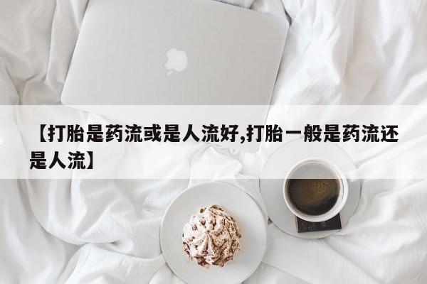 打胎药大月份用联系微信【打胎是药流或是人流好,打胎一般是药流还是人流】