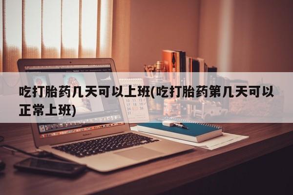打胎药大月份用联系微信吃打胎药几天可以上班(吃打胎药第几天可以正常上班)