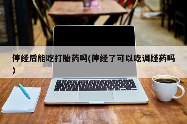 打胎药大月份用联系微信停经后能吃打胎药吗(停经了可以吃调经药吗)