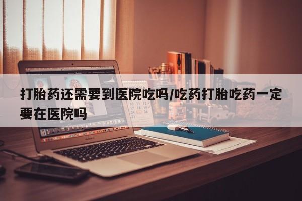 打胎药大月份用联系微信打胎药还需要到医院吃吗/吃药打胎吃药一定要在医院吗