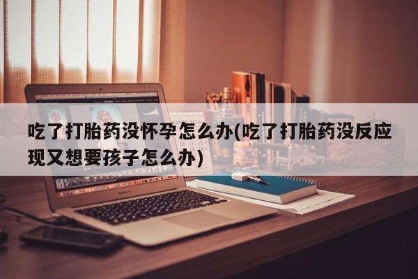 打胎药大月份用联系微信吃了打胎药没怀孕怎么办(吃了打胎药没反应现又想要孩子怎么办)