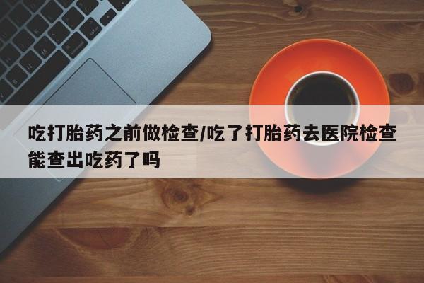 打胎药大月份用联系微信吃打胎药之前做检查/吃了打胎药去医院检查能查出吃药了吗