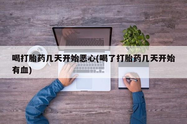打胎药大月份用联系微信喝打胎药几天开始恶心(喝了打胎药几天开始有血)