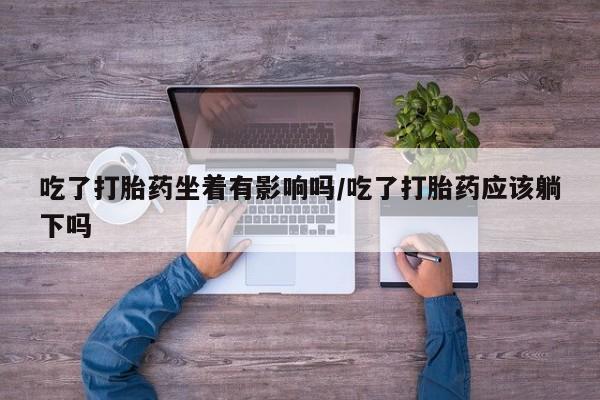 打胎药大月份用联系微信吃了打胎药坐着有影响吗/吃了打胎药应该躺下吗