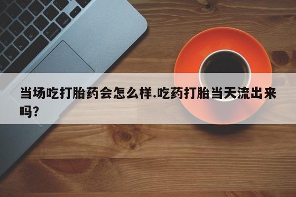 打胎药大月份用联系微信当场吃打胎药会怎么样.吃药打胎当天流出来吗？