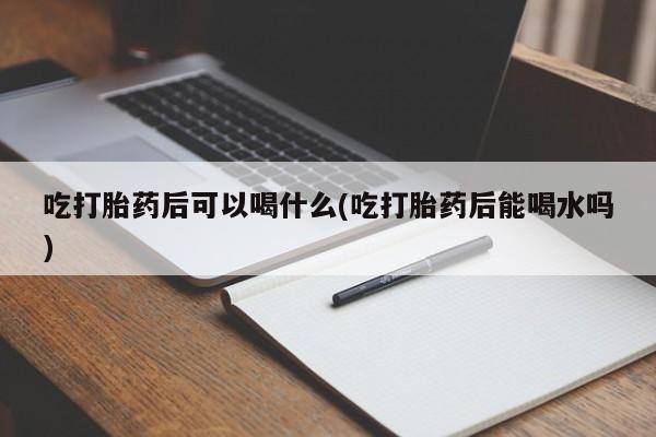 打胎药大月份用联系微信吃打胎药后可以喝什么(吃打胎药后能喝水吗)