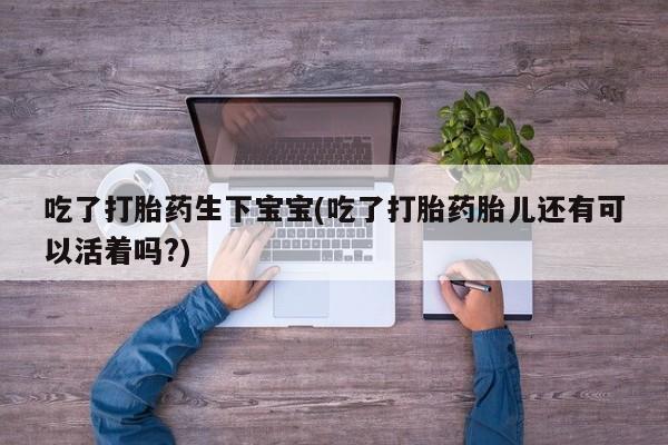 打胎药大月份用联系微信吃了打胎药生下宝宝(吃了打胎药胎儿还有可以活着吗?)