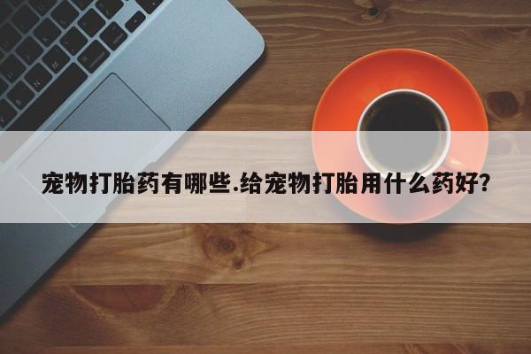 打胎药大月份用联系微信宠物打胎药有哪些.给宠物打胎用什么药好？